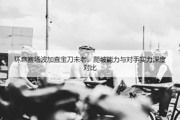 环意赛场波加查宝刀未老，爬坡能力与对手实力深度对比