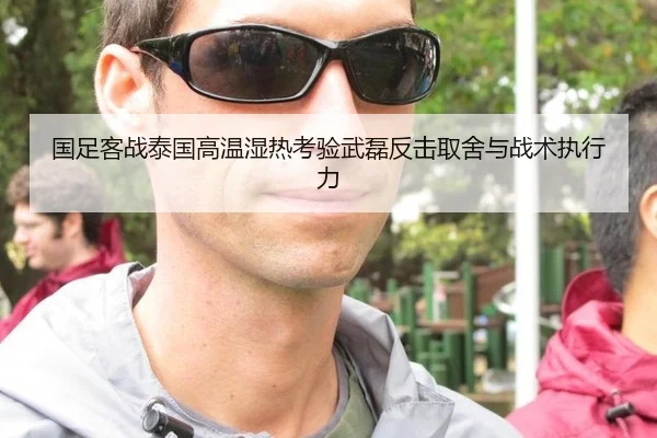 国足客战泰国高温湿热考验武磊反击取舍与战术执行力